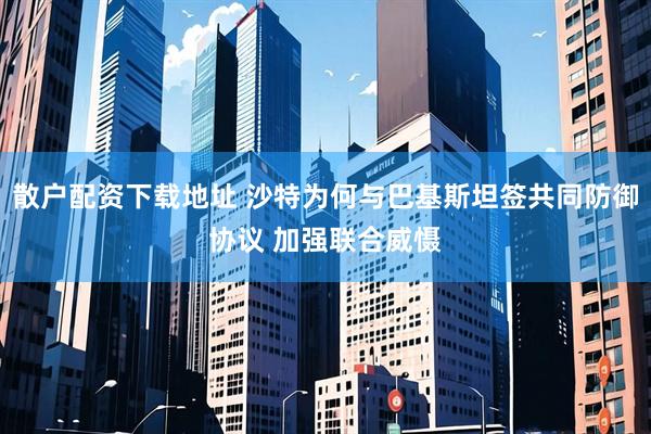 散户配资下载地址 沙特为何与巴基斯坦签共同防御协议 加强联合威慑