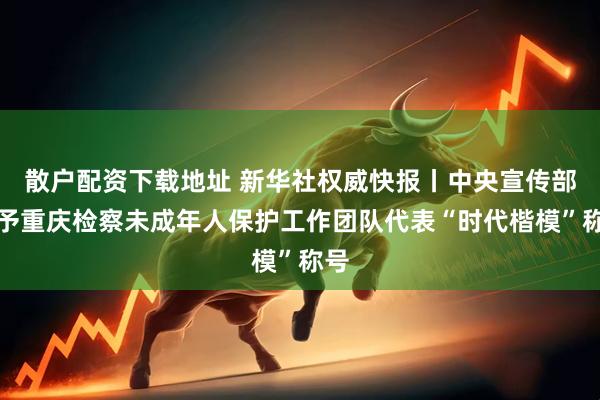 散户配资下载地址 新华社权威快报丨中央宣传部授予重庆检察未成年人保护工作团队代表“时代楷模”称号