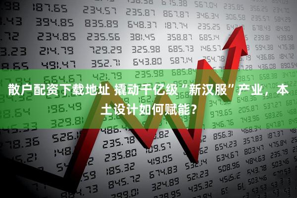 散户配资下载地址 撬动千亿级“新汉服”产业，本土设计如何赋能？