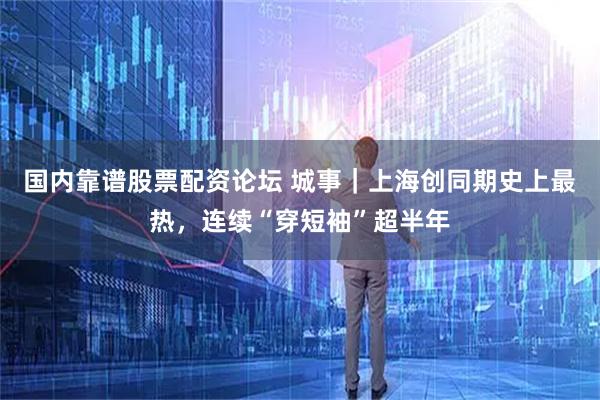 国内靠谱股票配资论坛 城事｜上海创同期史上最热，连续“穿短袖”超半年