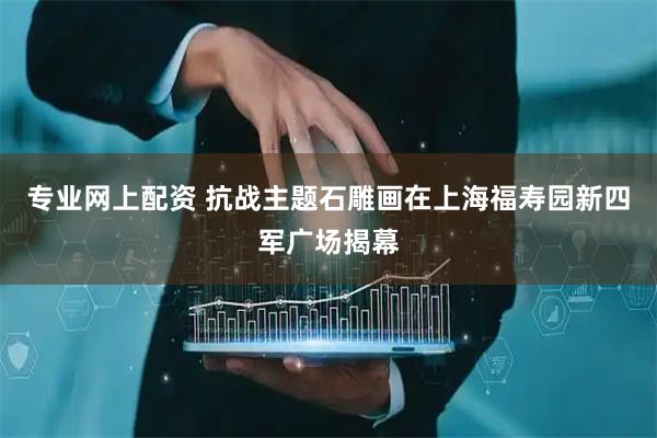 专业网上配资 抗战主题石雕画在上海福寿园新四军广场揭幕